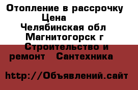 Отопление в рассрочку › Цена ­ 100 - Челябинская обл., Магнитогорск г. Строительство и ремонт » Сантехника   